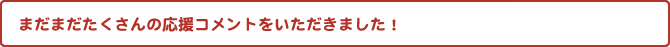 まだまだたくさんの応援コメントをいただきました！